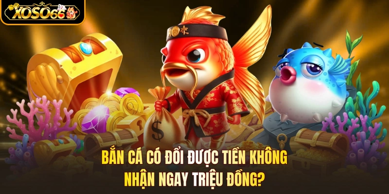 Bắn Cá Có Đổi Được Tiền Không- Nhận Ngay Triệu Đồng?